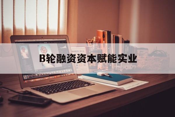 防城港市B轮融资资本赋能实业(b轮融资公司值得工作吗)